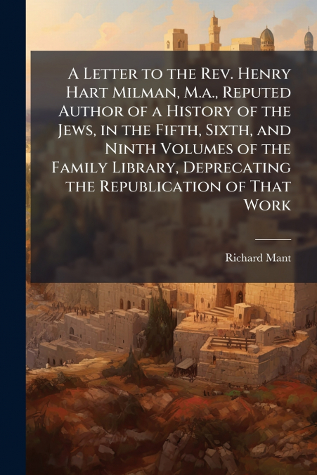 A Letter to the Rev. Henry Hart Milman, M.a., Reputed Author of a History of the Jews, in the Fifth, Sixth, and Ninth Volumes of the Family Library, Deprecating the Republication of That Work