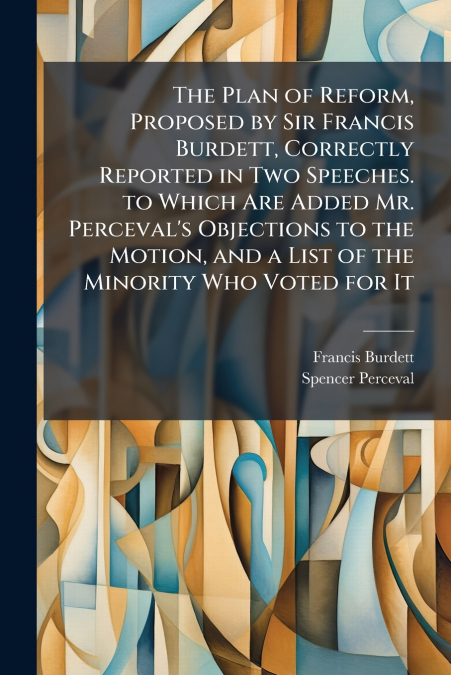 The Plan of Reform, Proposed by Sir Francis Burdett, Correctly Reported in Two Speeches. to Which Are Added Mr. Perceval’s Objections to the Motion, and a List of the Minority Who Voted for It