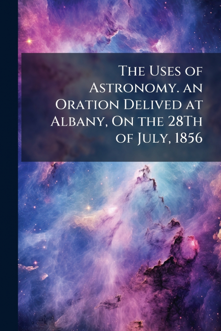 The Uses of Astronomy. an Oration Delived at Albany, On the 28Th of July, 1856