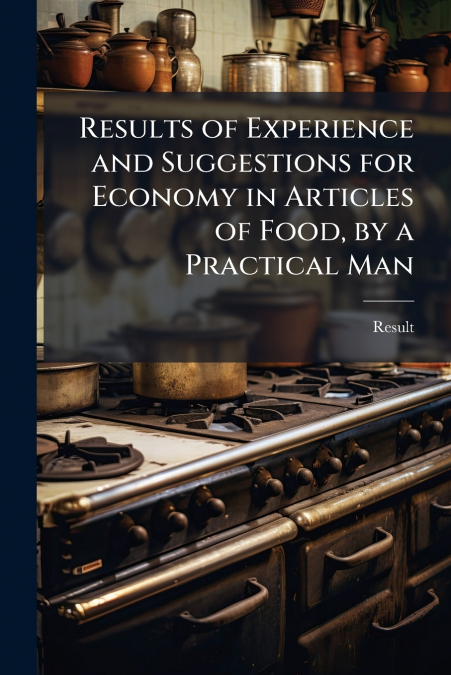 Results of Experience and Suggestions for Economy in Articles of Food, by a Practical Man