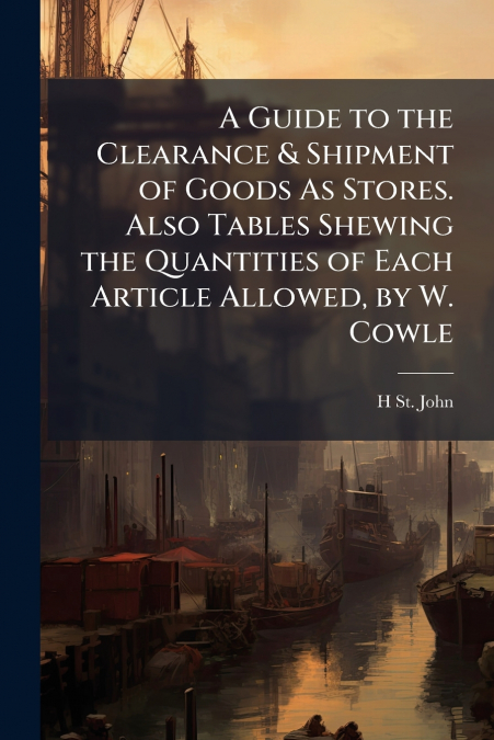 A Guide to the Clearance & Shipment of Goods As Stores. Also Tables Shewing the Quantities of Each Article Allowed, by W. Cowle