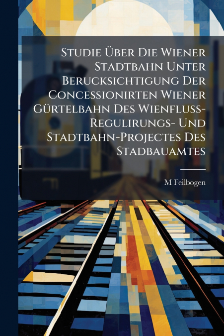 Studie Über Die Wiener Stadtbahn Unter Berucksichtigung Der Concessionirten Wiener Gürtelbahn Des Wienfluss-Regulirungs- Und Stadtbahn-Projectes Des Stadbauamtes