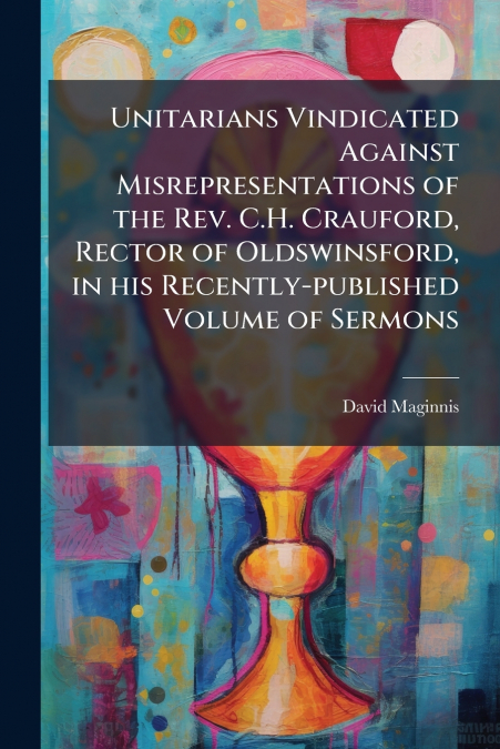 Unitarians Vindicated Against Misrepresentations of the Rev. C.H. Crauford, Rector of Oldswinsford, in his Recently-published Volume of Sermons