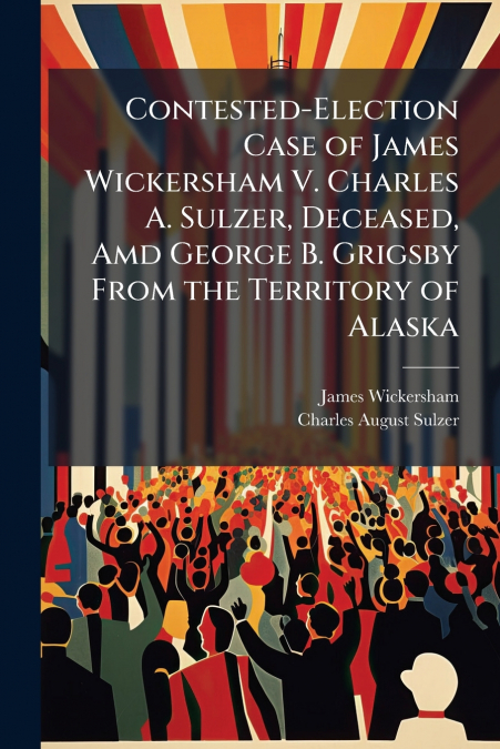 Contested-Election Case of James Wickersham V. Charles A. Sulzer, Deceased, Amd George B. Grigsby From the Territory of Alaska