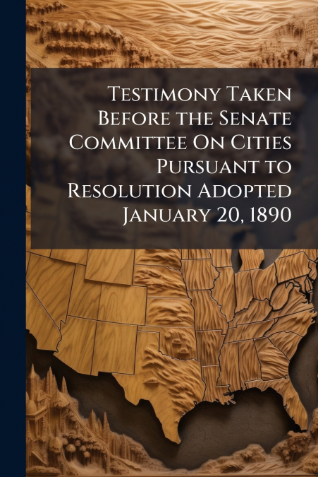 Testimony Taken Before the Senate Committee On Cities Pursuant to Resolution Adopted January 20, 1890