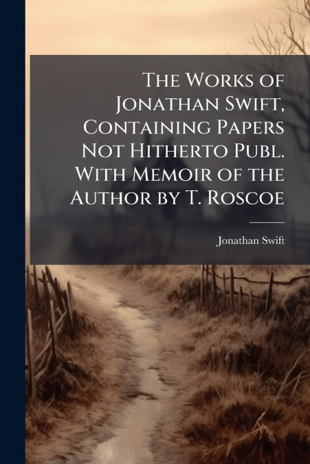 The Works of Jonathan Swift, Containing Papers Not Hitherto Publ. With Memoir of the Author by T. Roscoe