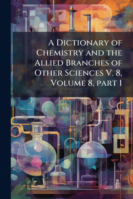 A Dictionary of Chemistry and the Allied Branches of Other Sciences V. 8, Volume 8, part 1