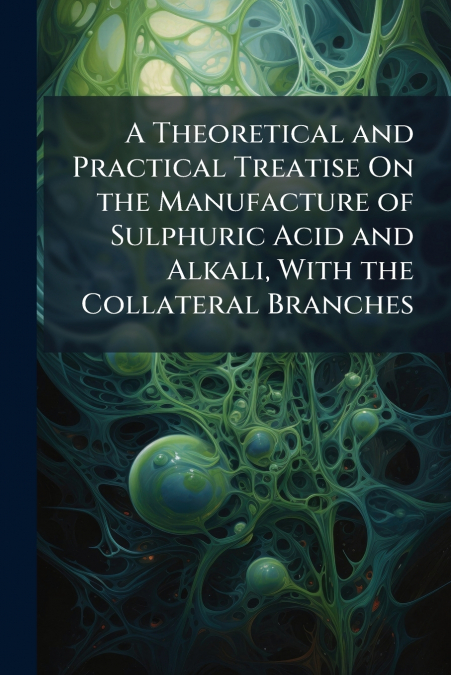 A Theoretical and Practical Treatise On the Manufacture of Sulphuric Acid and Alkali, With the Collateral Branches