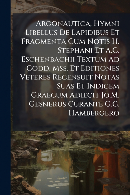 Argonautica, Hymni Libellus De Lapidibus Et Fragmenta Cum Notis H. Stephani Et A.C. Eschenbachii Textum Ad Codd. Mss. Et Editiones Veteres Recensuit Notas Suas Et Indicem Graecum Adiecit Jo.M. Gesneru