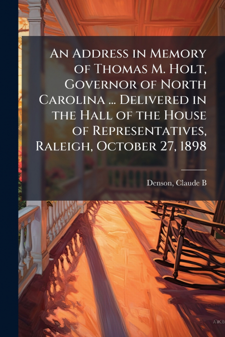 An Address in Memory of Thomas M. Holt, Governor of North Carolina ... Delivered in the Hall of the House of Representatives, Raleigh, October 27, 1898