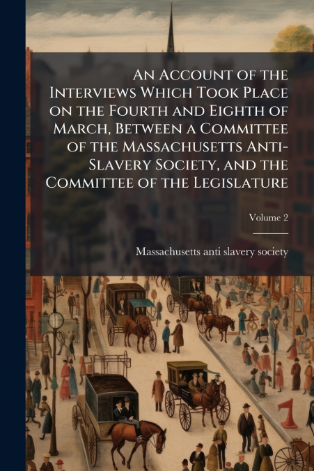 An Account of the Interviews Which Took Place on the Fourth and Eighth of March, Between a Committee of the Massachusetts Anti-Slavery Society, and the Committee of the Legislature; Volume 2