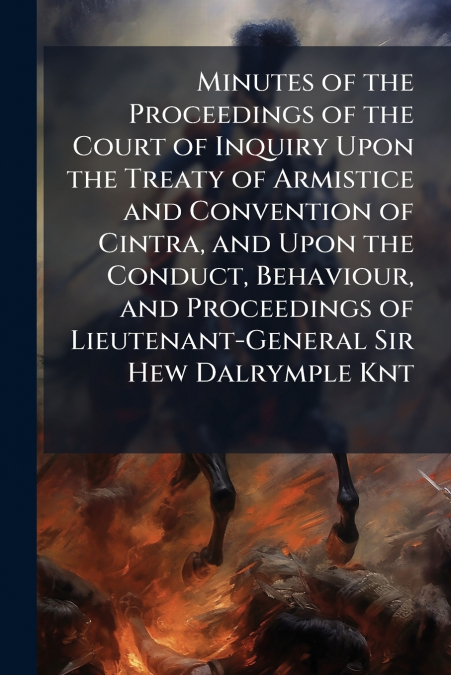 Minutes of the Proceedings of the Court of Inquiry Upon the Treaty of Armistice and Convention of Cintra, and Upon the Conduct, Behaviour, and Proceedings of Lieutenant-General Sir Hew Dalrymple Knt