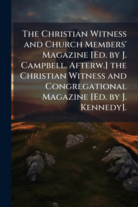 The Christian Witness and Church Members’ Magazine [Ed. by J. Campbell. Afterw.] the Christian Witness and Congregational Magazine [Ed. by J. Kennedy].