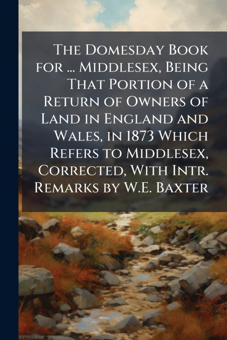 The Domesday Book for ... Middlesex, Being That Portion of a Return of Owners of Land in England and Wales, in 1873 Which Refers to Middlesex, Corrected, With Intr. Remarks by W.E. Baxter