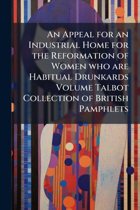 An Appeal for an Industrial Home for the Reformation of Women who are Habitual Drunkards Volume Talbot Collection of British Pamphlets