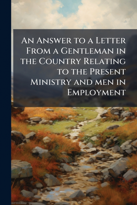 An Answer to a Letter From a Gentleman in the Country Relating to the Present Ministry and men in Employment