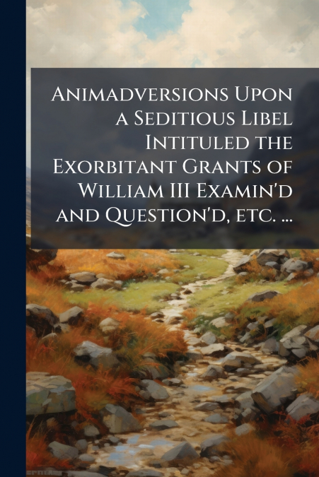 Animadversions Upon a Seditious Libel Intituled the Exorbitant Grants of William III Examin’d and Question’d, etc. ...