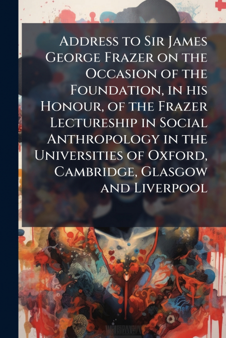 Address to Sir James George Frazer on the Occasion of the Foundation, in his Honour, of the Frazer Lectureship in Social Anthropology in the Universities of Oxford, Cambridge, Glasgow and Liverpool