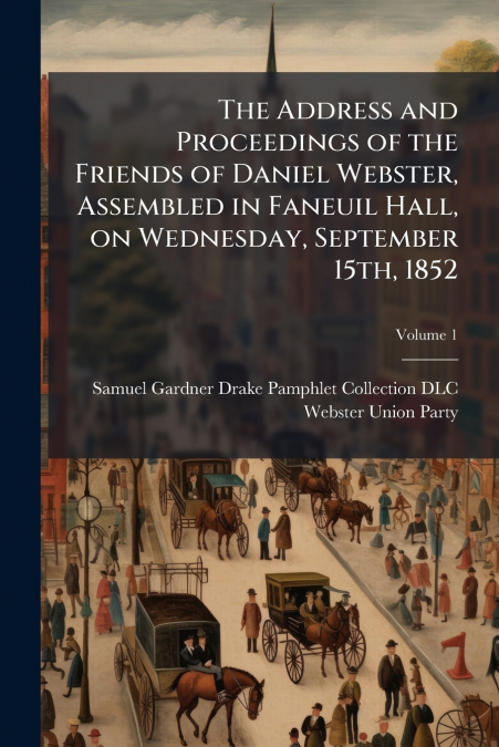 The Address and Proceedings of the Friends of Daniel Webster, Assembled in Faneuil Hall, on Wednesday, September 15th, 1852; Volume 1