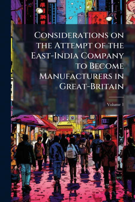 Considerations on the Attempt of the East-India Company to Become Manufacturers in Great-Britain; Volume 1