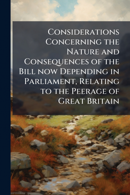 Considerations Concerning the Nature and Consequences of the Bill now Depending in Parliament, Relating to the Peerage of Great Britain