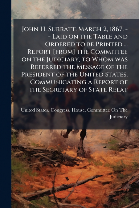John H. Surratt. March 2, 1867. -- Laid on the Table and Ordered to be Printed ... Report [from] the Committee on the Judiciary, to Whom was Referred the Message of the President of the United States,
