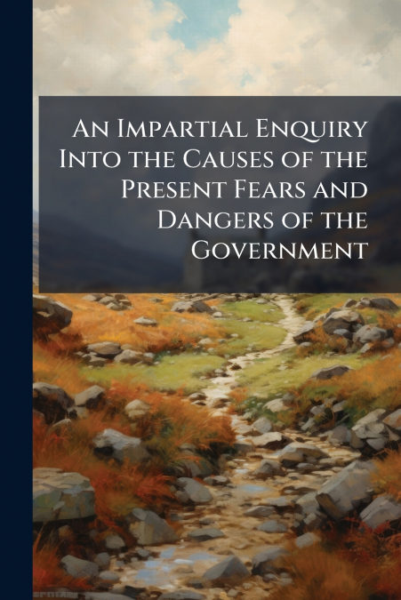 An Impartial Enquiry Into the Causes of the Present Fears and Dangers of the Government