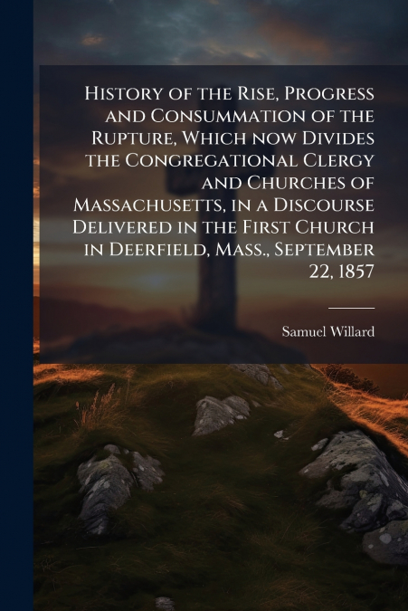 History of the Rise, Progress and Consummation of the Rupture, Which now Divides the Congregational Clergy and Churches of Massachusetts, in a Discourse Delivered in the First Church in Deerfield, Mas