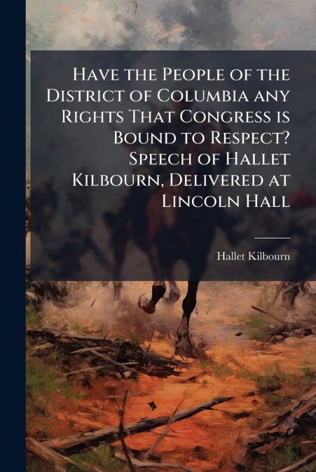 Have the People of the District of Columbia any Rights That Congress is Bound to Respect? Speech of Hallet Kilbourn, Delivered at Lincoln Hall