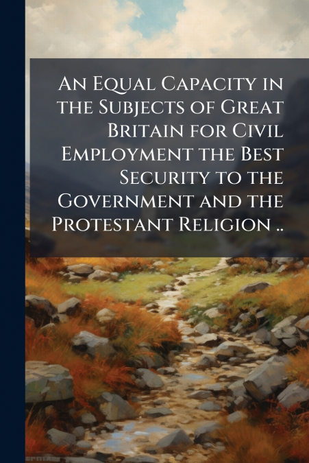 An Equal Capacity in the Subjects of Great Britain for Civil Employment the Best Security to the Government and the Protestant Religion ..