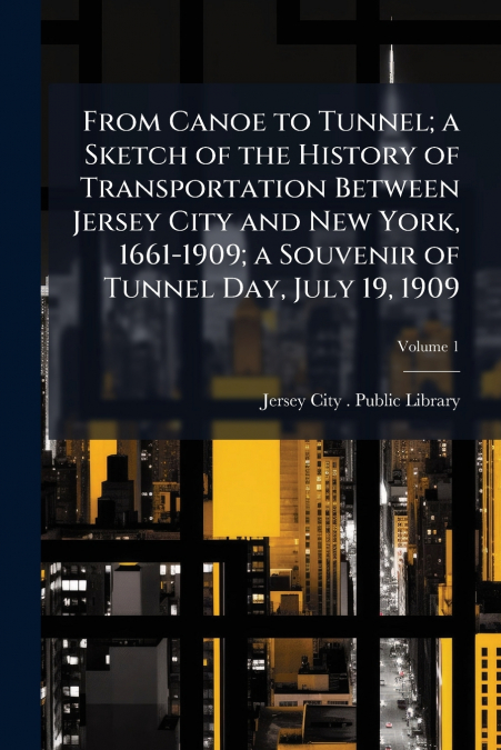 From Canoe to Tunnel; a Sketch of the History of Transportation Between Jersey City and New York, 1661-1909; a Souvenir of Tunnel Day, July 19, 1909; Volume 1