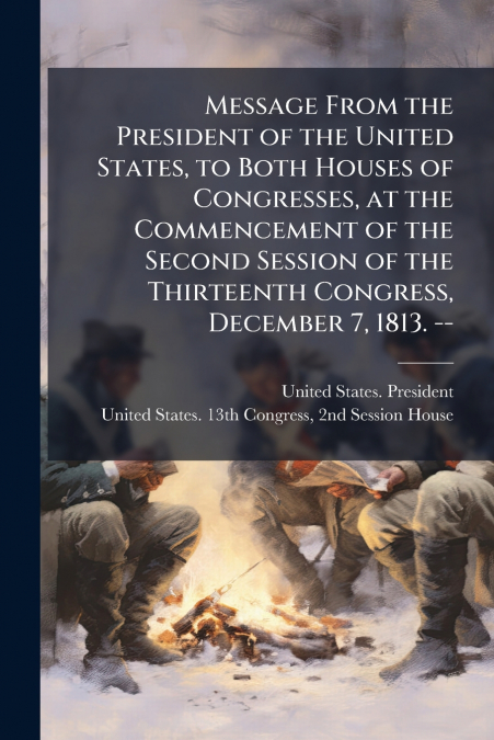Message From the President of the United States, to Both Houses of Congresses, at the Commencement of the Second Session of the Thirteenth Congress, December 7, 1813. --