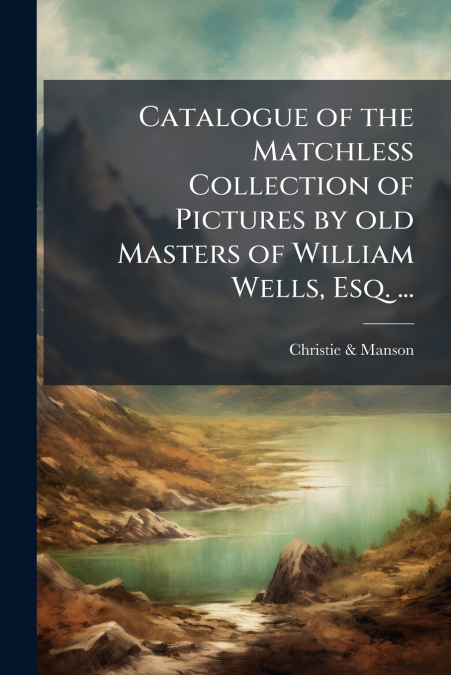 Catalogue of the Matchless Collection of Pictures by old Masters of William Wells, Esq. ...