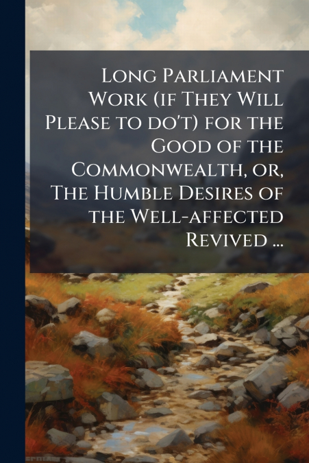 Long Parliament Work (if They Will Please to do’t) for the Good of the Commonwealth, or, The Humble Desires of the Well-affected Revived ...