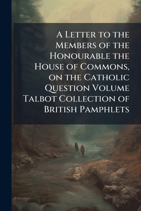 A Letter to the Members of the Honourable the House of Commons, on the Catholic Question Volume Talbot Collection of British Pamphlets
