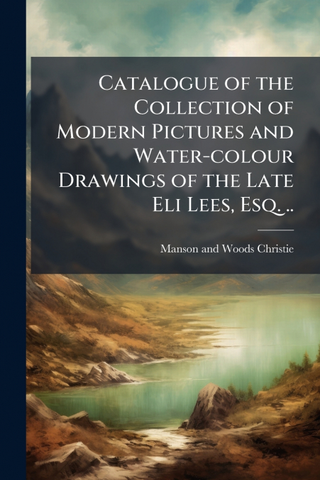 Catalogue of the Collection of Modern Pictures and Water-colour Drawings of the Late Eli Lees, Esq. ..