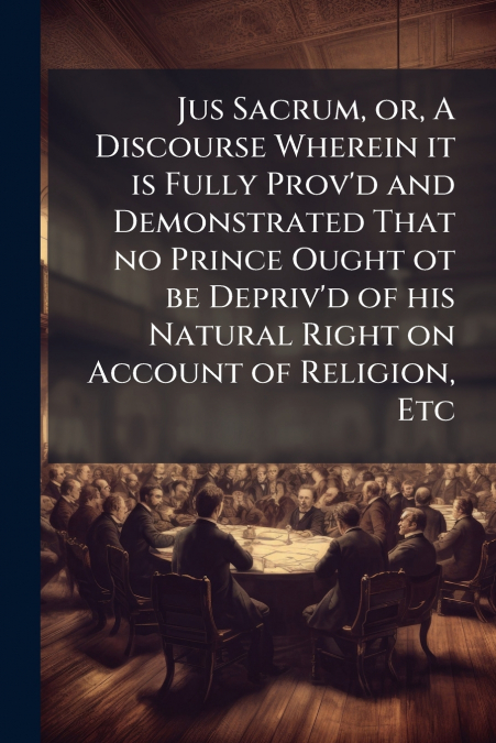 Jus Sacrum, or, A Discourse Wherein it is Fully Prov’d and Demonstrated That no Prince Ought ot be Depriv’d of his Natural Right on Account of Religion, Etc