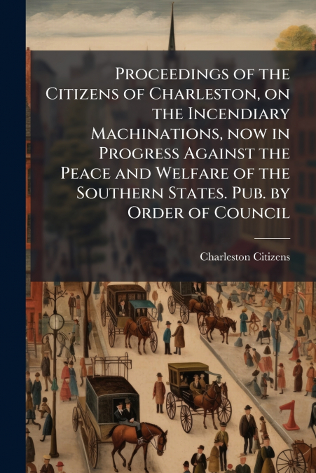 Proceedings of the Citizens of Charleston, on the Incendiary Machinations, now in Progress Against the Peace and Welfare of the Southern States. Pub. by Order of Council