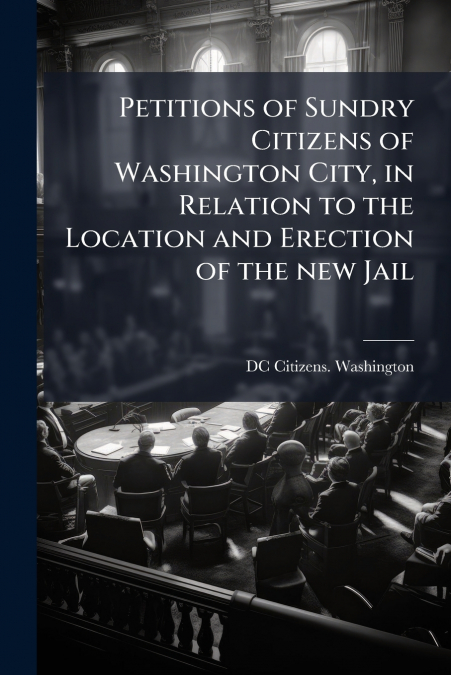 Petitions of Sundry Citizens of Washington City, in Relation to the Location and Erection of the new Jail