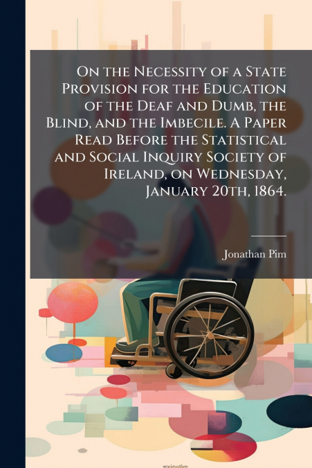 On the Necessity of a State Provision for the Education of the Deaf and Dumb, the Blind, and the Imbecile. A Paper Read Before the Statistical and Social Inquiry Society of Ireland, on Wednesday, Janu