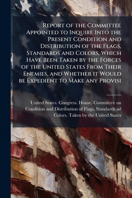 Report of the Committee Appointed to Inquire Into the Present Condition and Distribution of the Flags, Standards and Colors, Which Have Been Taken by the Forces of the United States From Their Enemies
