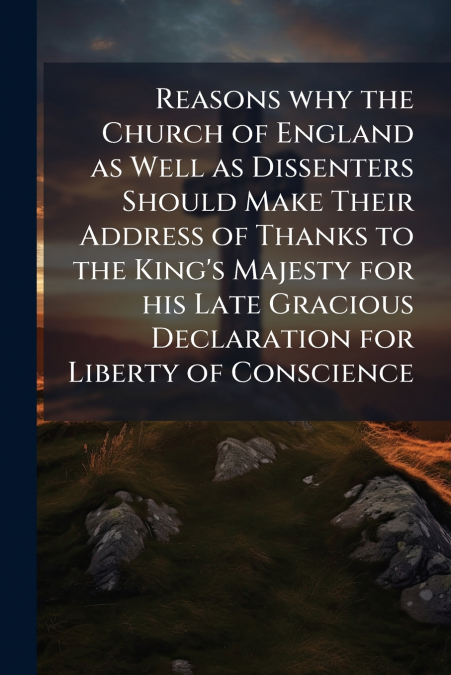 Reasons why the Church of England as Well as Dissenters Should Make Their Address of Thanks to the King’s Majesty for his Late Gracious Declaration for Liberty of Conscience