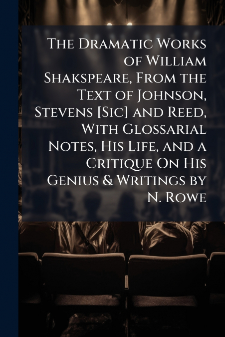 The Dramatic Works of William Shakspeare, From the Text of Johnson, Stevens [Sic] and Reed, With Glossarial Notes, His Life, and a Critique On His Genius & Writings by N. Rowe