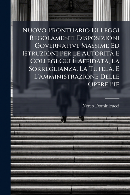 Nuovo Prontuario Di Leggi Regolamenti Disposizioni Governative Massime Ed Istruzioni Per Le Autorità E Collegi Cui È Affidata, La Sorreglianza, La Tutela, E L’amministrazione Delle Opere Pie