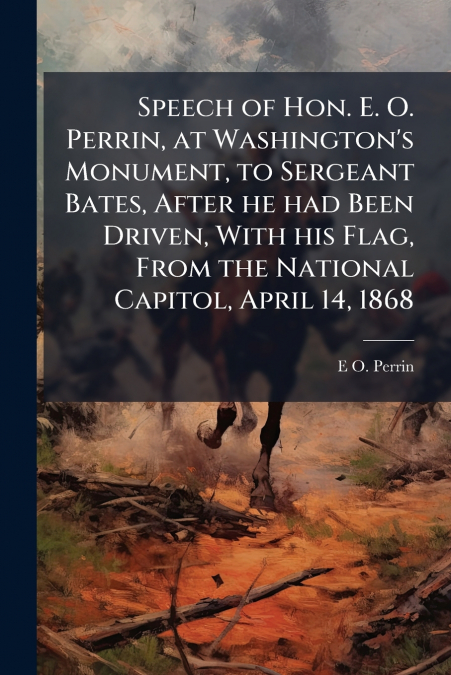 Speech of Hon. E. O. Perrin, at Washington’s Monument, to Sergeant Bates, After he had Been Driven, With his Flag, From the National Capitol, April 14, 1868