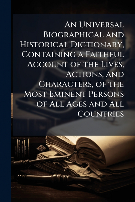 An Universal Biographical and Historical Dictionary, Containing a Faithful Account of the Lives, Actions, and Characters, of the Most Eminent Persons of All Ages and All Countries