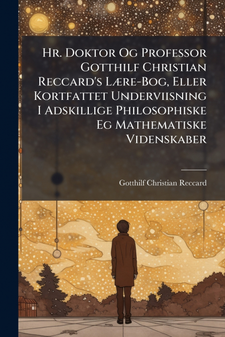 Hr. Doktor Og Professor Gotthilf Christian Reccard’s Lære-Bog, Eller Kortfattet Underviisning I Adskillige Philosophiske Eg Mathematiske Videnskaber