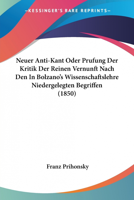 Neuer Anti-Kant Oder Prufung Der Kritik Der Reinen Vernunft Nach Den In Bolzano’s Wissenschaftslehre Niedergelegten Begriffen (1850)