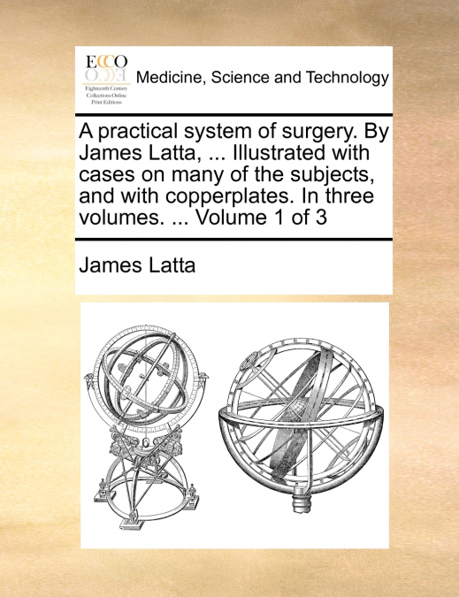 A practical system of surgery. By James Latta, ... Illustrated with cases on many of the subjects, and with copperplates. In three volumes. ...  Volume 1 of 3