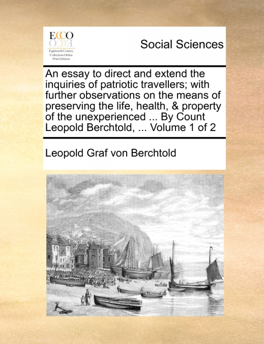 An essay to direct and extend the inquiries of patriotic travellers; with further observations on the means of preserving the life, health, & property of the unexperienced ... By Count Leopold Berchto